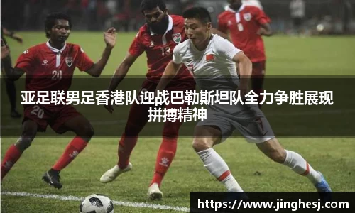 亚足联男足香港队迎战巴勒斯坦队全力争胜展现拼搏精神